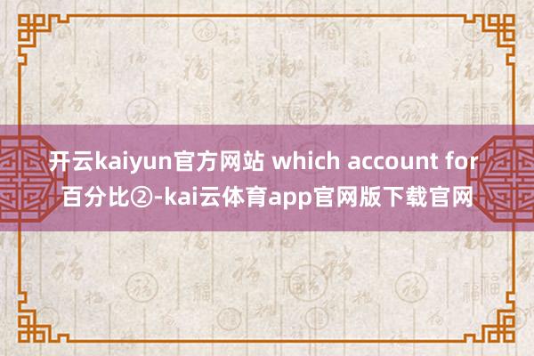开云kaiyun官方网站 which account for 百分比②-kai云体育app官网版下载官网