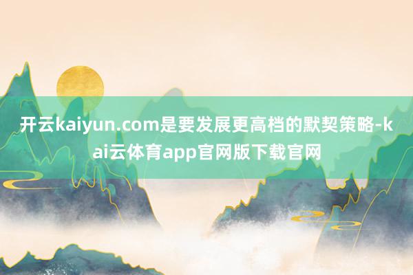 开云kaiyun.com是要发展更高档的默契策略-kai云体育app官网版下载官网
