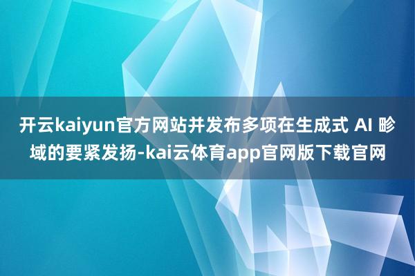 开云kaiyun官方网站并发布多项在生成式 AI 畛域的要紧发扬-kai云体育app官网版下载官网