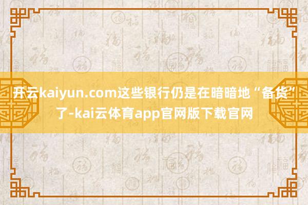 开云kaiyun.com这些银行仍是在暗暗地“备货”了-kai云体育app官网版下载官网