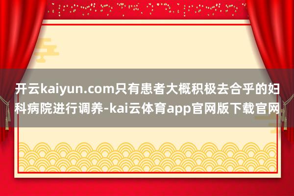 开云kaiyun.com只有患者大概积极去合乎的妇科病院进行调养-kai云体育app官网版下载官网
