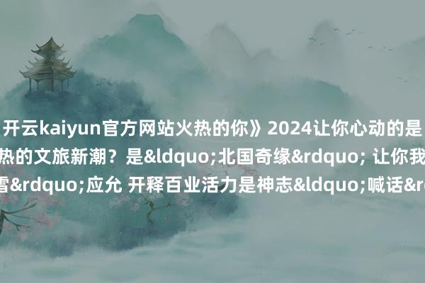 开云kaiyun官方网站火热的你》2024让你心动的是冰雪的精通烂漫已经火热的文旅新潮？是&ldquo;北国奇缘&rdquo; 让你我再会是&ldquo;热雪&rdqu
