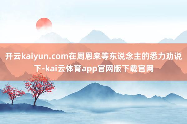 开云kaiyun.com在周恩来等东说念主的悉力劝说下-kai云体育app官网版下载官网