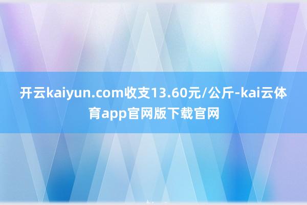 开云kaiyun.com收支13.60元/公斤-kai云体育app官网版下载官网