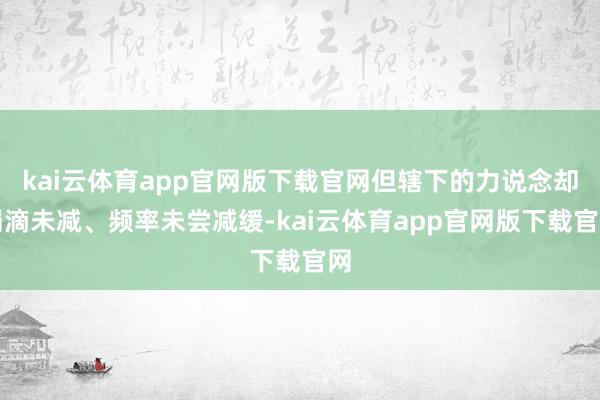 kai云体育app官网版下载官网但辖下的力说念却涓滴未减、频率未尝减缓-kai云体育app官网版下载官网