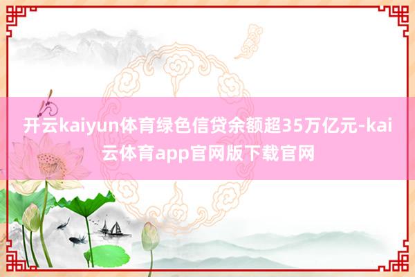 开云kaiyun体育绿色信贷余额超35万亿元-kai云体育app官网版下载官网