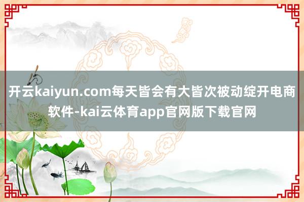 开云kaiyun.com每天皆会有大皆次被动绽开电商软件-kai云体育app官网版下载官网