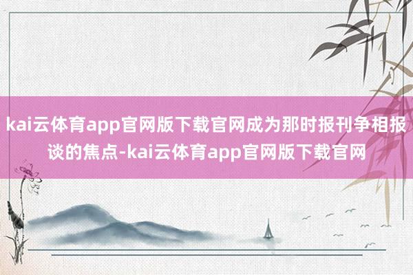 kai云体育app官网版下载官网成为那时报刊争相报谈的焦点-kai云体育app官网版下载官网