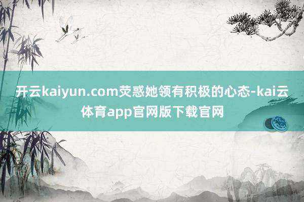 开云kaiyun.com荧惑她领有积极的心态-kai云体育app官网版下载官网
