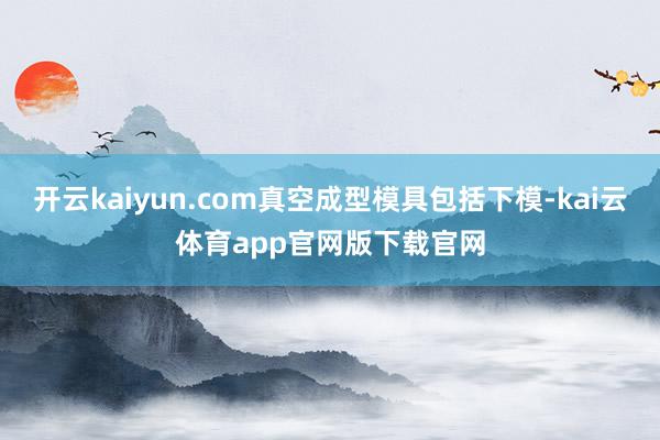 开云kaiyun.com真空成型模具包括下模-kai云体育app官网版下载官网
