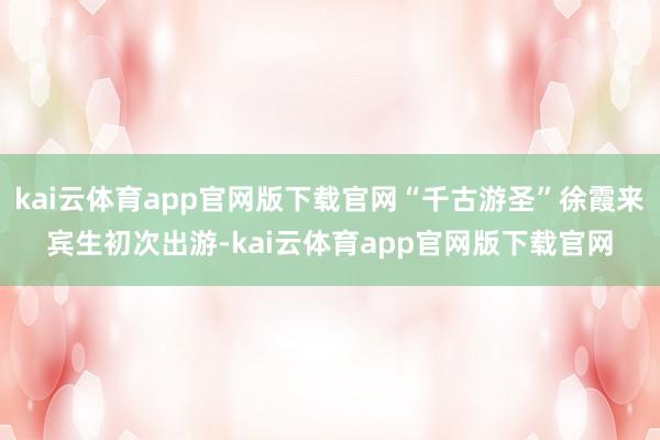 kai云体育app官网版下载官网“千古游圣”徐霞来宾生初次出游-kai云体育app官网版下载官网