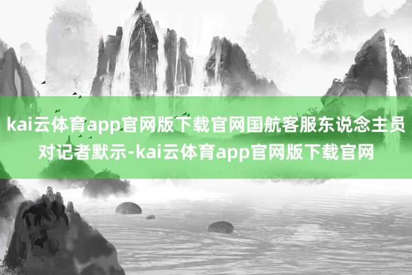 kai云体育app官网版下载官网国航客服东说念主员对记者默示-kai云体育app官网版下载官网