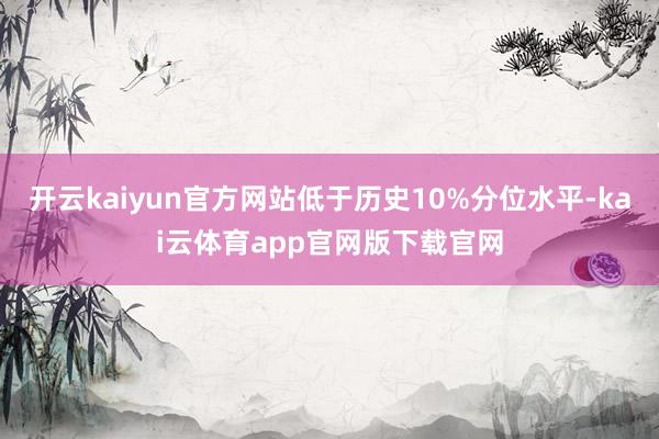 开云kaiyun官方网站低于历史10%分位水平-kai云体育app官网版下载官网