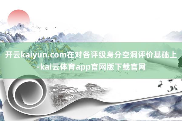 开云kaiyun.com在对各评级身分空洞评价基础上-kai云体育app官网版下载官网