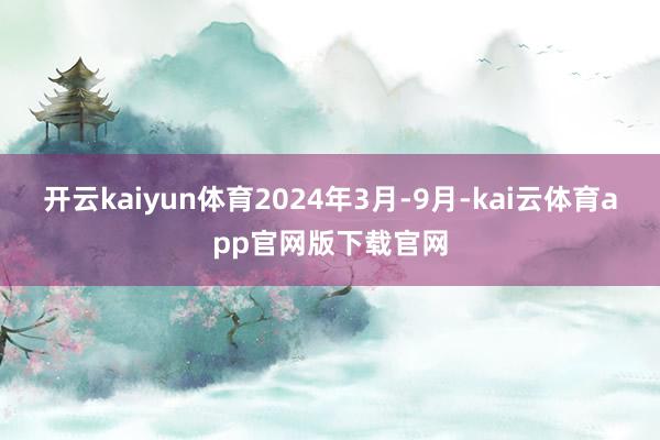 开云kaiyun体育2024年3月-9月-kai云体育app官网版下载官网