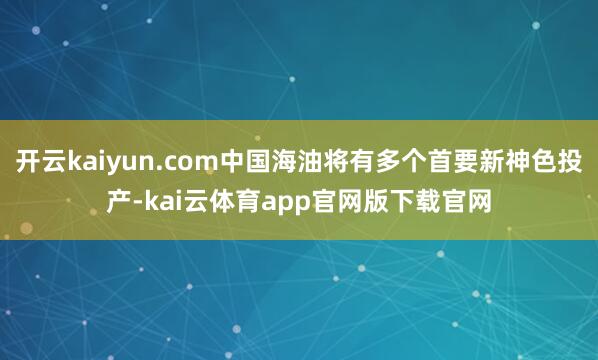 开云kaiyun.com中国海油将有多个首要新神色投产-kai云体育app官网版下载官网