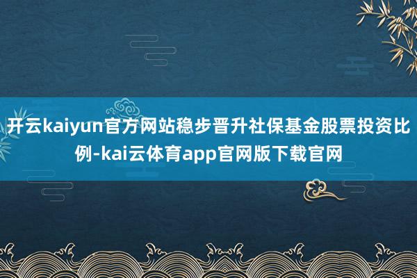 开云kaiyun官方网站稳步晋升社保基金股票投资比例-kai云体育app官网版下载官网