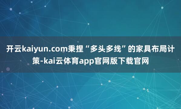 开云kaiyun.com秉捏“多头多线”的家具布局计策-kai云体育app官网版下载官网