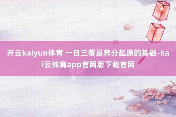 开云kaiyun体育 一日三餐是养分起原的基础-kai云体育app官网版下载官网