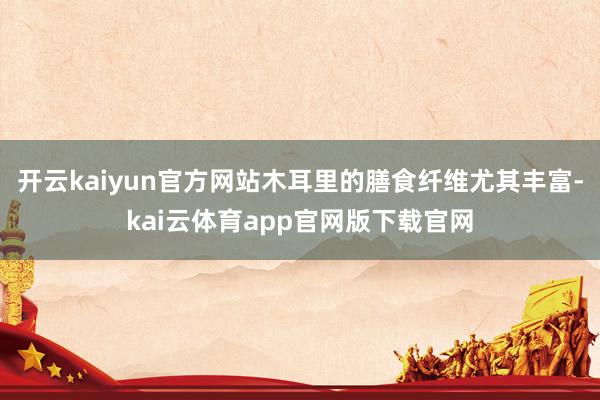 开云kaiyun官方网站木耳里的膳食纤维尤其丰富-kai云体育app官网版下载官网