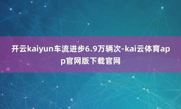 开云kaiyun车流进步6.9万辆次-kai云体育app官网版下载官网