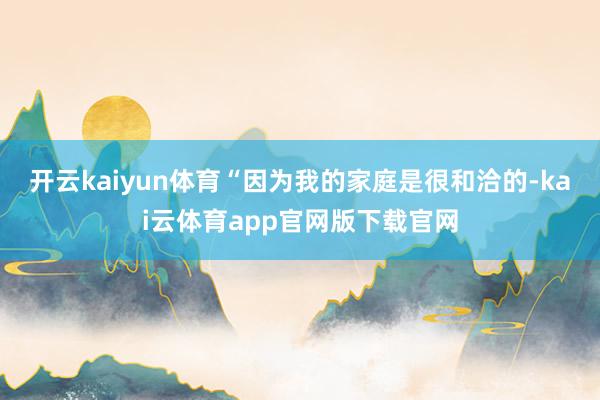 开云kaiyun体育“因为我的家庭是很和洽的-kai云体育app官网版下载官网