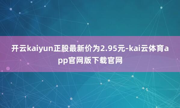 开云kaiyun正股最新价为2.95元-kai云体育app官网版下载官网