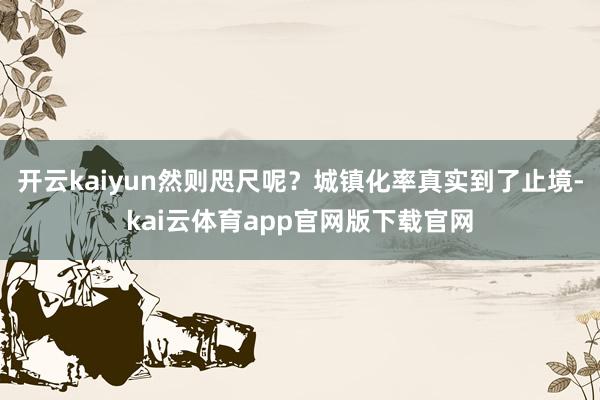 开云kaiyun然则咫尺呢？城镇化率真实到了止境-kai云体育app官网版下载官网