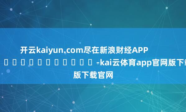 开云kaiyun.com尽在新浪财经APP            													-kai云体育app官网版下载官网