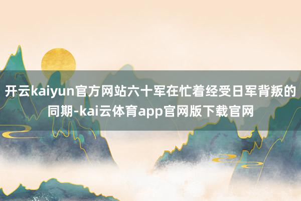 开云kaiyun官方网站六十军在忙着经受日军背叛的同期-kai云体育app官网版下载官网
