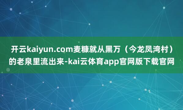 开云kaiyun.com麦糠就从黑万（今龙凤湾村）的老泉里流出来-kai云体育app官网版下载官网