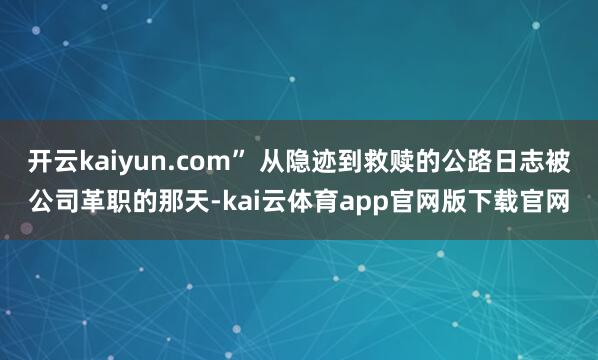 开云kaiyun.com” 从隐迹到救赎的公路日志被公司革职的那天-kai云体育app官网版下载官网