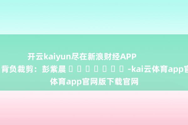 开云kaiyun尽在新浪财经APP            						背负裁剪：彭紫晨 							-kai云体育app官网版下载官网