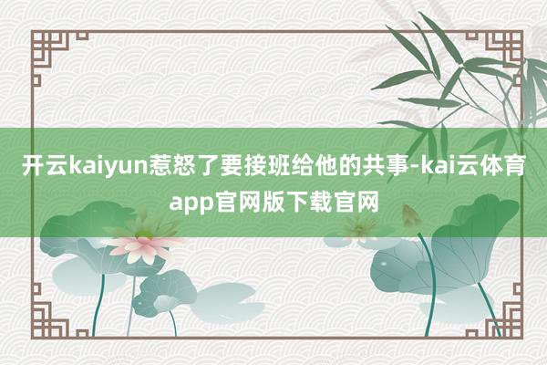 开云kaiyun惹怒了要接班给他的共事-kai云体育app官网版下载官网