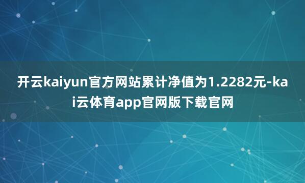 开云kaiyun官方网站累计净值为1.2282元-kai云体育app官网版下载官网