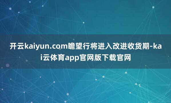 开云kaiyun.com瞻望行将进入改进收货期-kai云体育app官网版下载官网