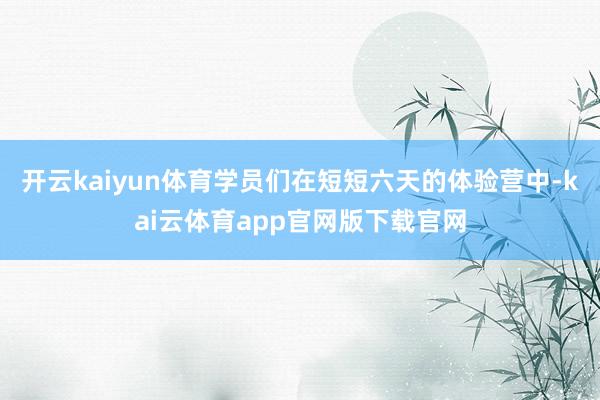 开云kaiyun体育学员们在短短六天的体验营中-kai云体育app官网版下载官网