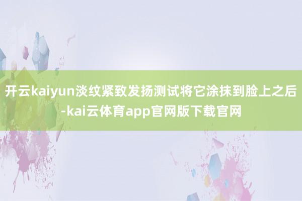 开云kaiyun淡纹紧致发扬测试将它涂抹到脸上之后-kai云体育app官网版下载官网