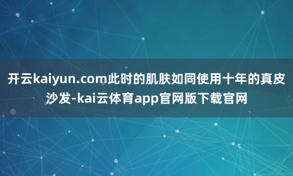 开云kaiyun.com此时的肌肤如同使用十年的真皮沙发-kai云体育app官网版下载官网