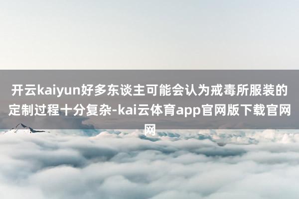 开云kaiyun好多东谈主可能会认为戒毒所服装的定制过程十分复杂-kai云体育app官网版下载官网