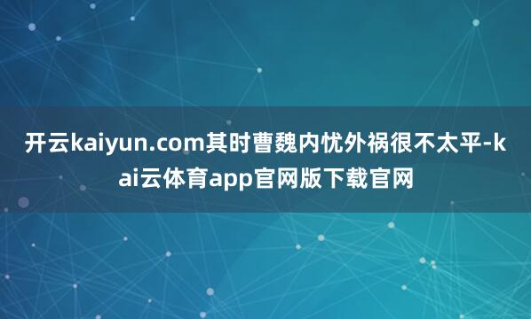 开云kaiyun.com其时曹魏内忧外祸很不太平-kai云体育app官网版下载官网