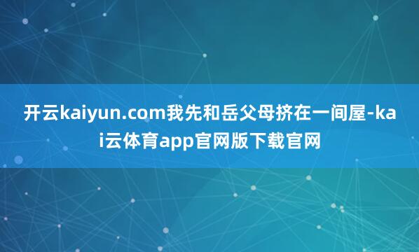 开云kaiyun.com我先和岳父母挤在一间屋-kai云体育app官网版下载官网