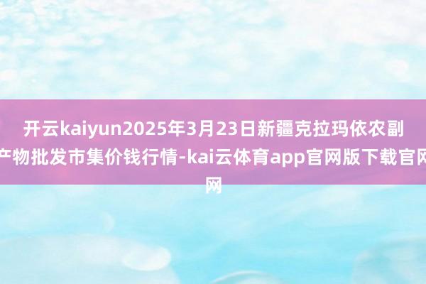 开云kaiyun2025年3月23日新疆克拉玛依农副产物批发市集价钱行情-kai云体育app官网版下载官网