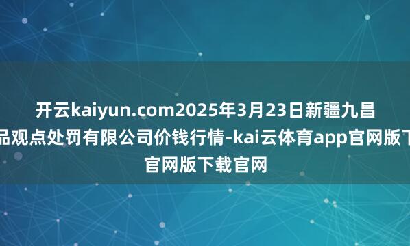 开云kaiyun.com2025年3月23日新疆九昌盛和果品观点处罚有限公司价钱行情-kai云体育app官网版下载官网