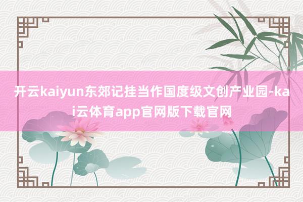 开云kaiyun东郊记挂当作国度级文创产业园-kai云体育app官网版下载官网