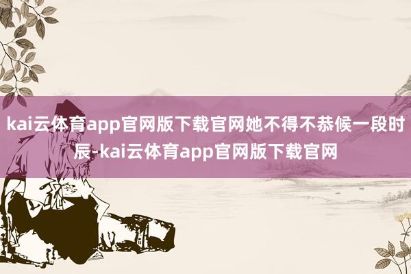 kai云体育app官网版下载官网她不得不恭候一段时辰-kai云体育app官网版下载官网