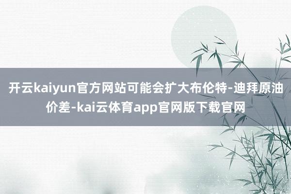 开云kaiyun官方网站可能会扩大布伦特-迪拜原油价差-kai云体育app官网版下载官网