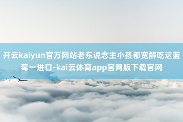 开云kaiyun官方网站老东说念主小孩都宽解吃这蓝莓一进口-kai云体育app官网版下载官网