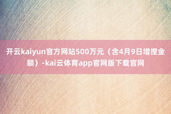 开云kaiyun官方网站500万元（含4月9日增捏金额）-kai云体育app官网版下载官网