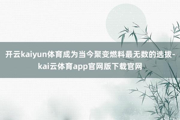 开云kaiyun体育成为当今聚变燃料最无数的选拔-kai云体育app官网版下载官网